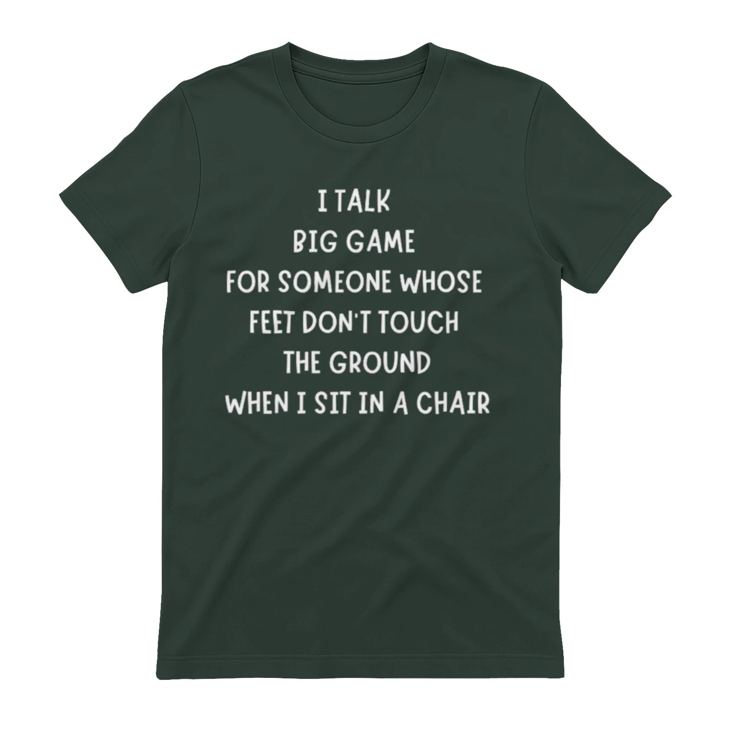 I TALK BIG GAME FOR SOMEONE WHOSE FEET DON'T TOUCH THE GROUND WHEN I SIT IN A CHAIR - Forest Green